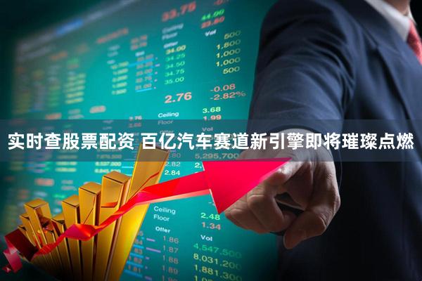 实时查股票配资 百亿汽车赛道新引擎即将璀璨点燃