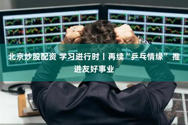 北京炒股配资 学习进行时丨再续“乒乓情缘” 推进友好事业