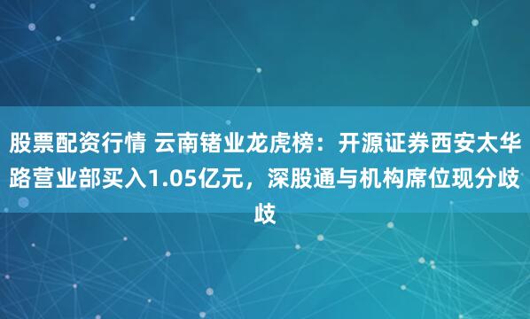 股票配资行情 云南锗业龙虎榜：开源证券西安太华路营业部买入1.05亿元，深股通与机构席位现分歧