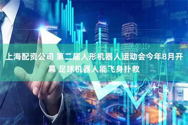 上海配资公司 第二届人形机器人运动会今年8月开幕 足球机器人能飞身扑救