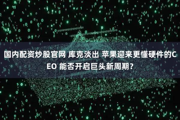国内配资炒股官网 库克淡出 苹果迎来更懂硬件的CEO 能否开启巨头新周期？