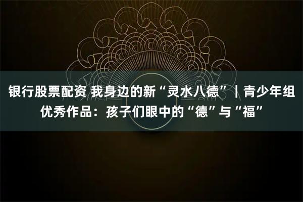 银行股票配资 我身边的新“灵水八德”｜青少年组优秀作品：孩子们眼中的“德”与“福”