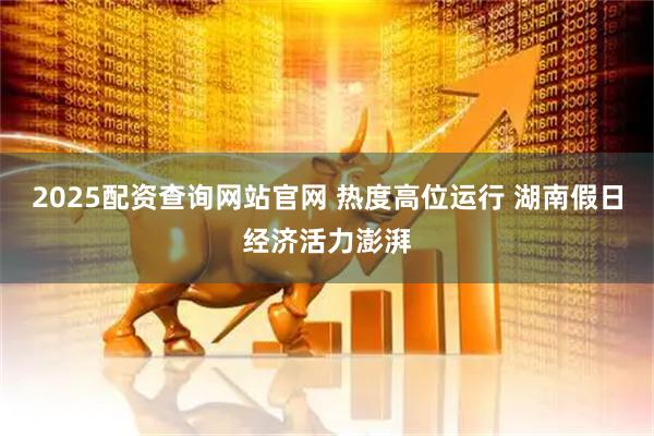 2025配资查询网站官网 热度高位运行 湖南假日经济活力澎湃