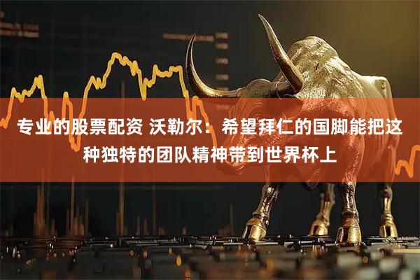 专业的股票配资 沃勒尔：希望拜仁的国脚能把这种独特的团队精神带到世界杯上