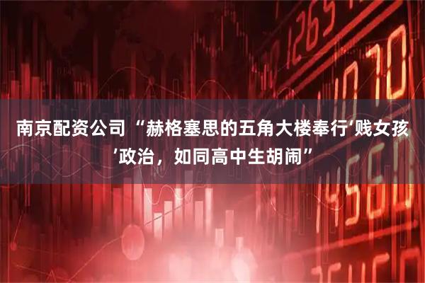南京配资公司 “赫格塞思的五角大楼奉行‘贱女孩’政治，如同高中生胡闹”