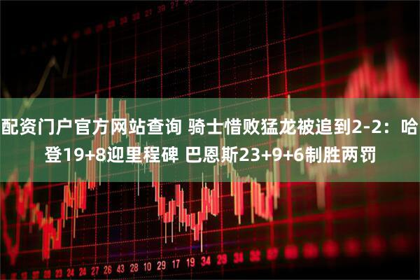配资门户官方网站查询 骑士惜败猛龙被追到2-2：哈登19+8迎里程碑 巴恩斯23+9+6制胜两罚