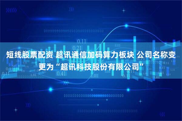 短线股票配资 超讯通信加码算力板块 公司名称变更为“超讯科技股份有限公司”