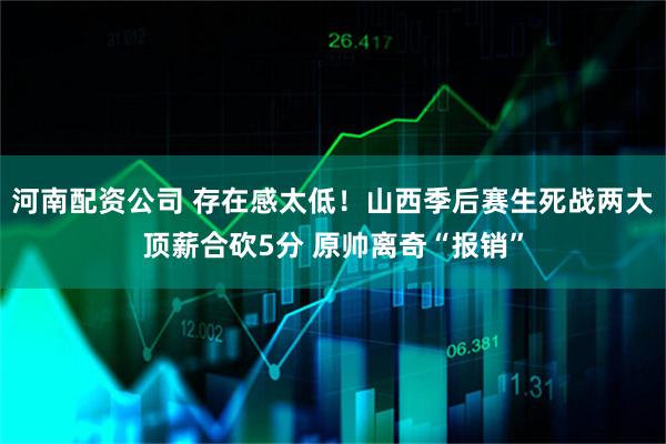 河南配资公司 存在感太低！山西季后赛生死战两大顶薪合砍5分 原帅离奇“报销”