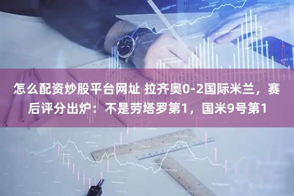 怎么配资炒股平台网址 拉齐奥0-2国际米兰，赛后评分出炉：不是劳塔罗第1，国米9号第1
