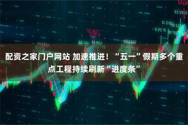配资之家门户网站 加速推进！“五一”假期多个重点工程持续刷新“进度条”