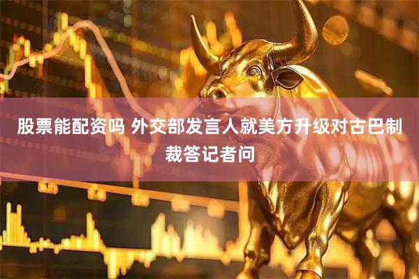 股票能配资吗 外交部发言人就美方升级对古巴制裁答记者问